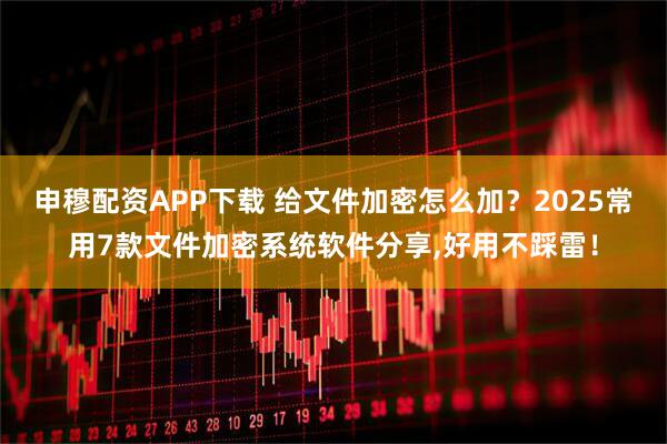 申穆配资APP下载 给文件加密怎么加？2025常用7款文件加密系统软件分享,好用不踩雷！