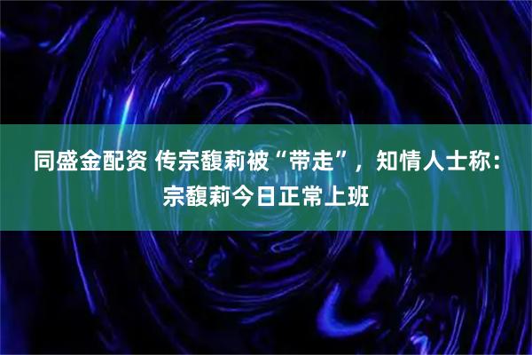 同盛金配资 传宗馥莉被“带走”，知情人士称：宗馥莉今日正常上班