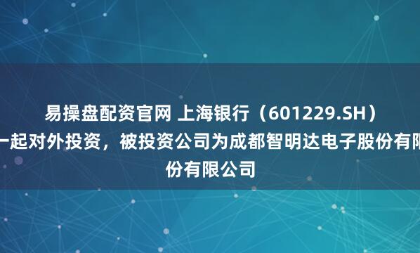 易操盘配资官网 上海银行（601229.SH）新增一起对外投资，被投资公司为成都智明达电子股份有限公司