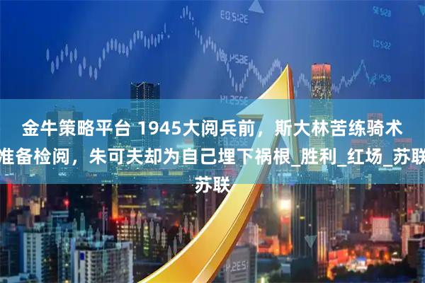 金牛策略平台 1945大阅兵前，斯大林苦练骑术准备检阅，朱可夫却为自己埋下祸根_胜利_红场_苏联