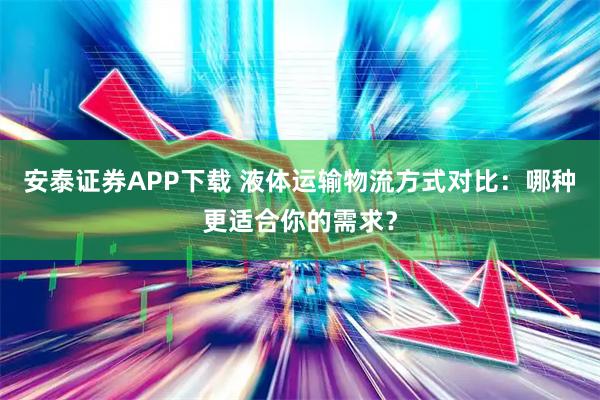 安泰证券APP下载 液体运输物流方式对比：哪种更适合你的需求？