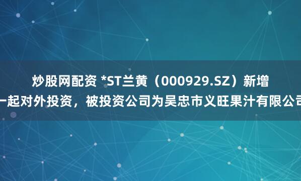 炒股网配资 *ST兰黄（000929.SZ）新增一起对外投资，被投资公司为吴忠市义旺果汁有限公司