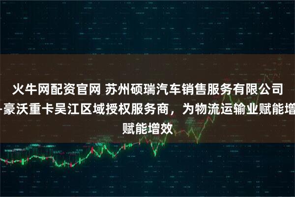火牛网配资官网 苏州硕瑞汽车销售服务有限公司——豪沃重卡吴江区域授权服务商，为物流运输业赋能增效