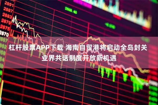 杠杆股票APP下载 海南自贸港将启动全岛封关 业界共话制度开放新机遇