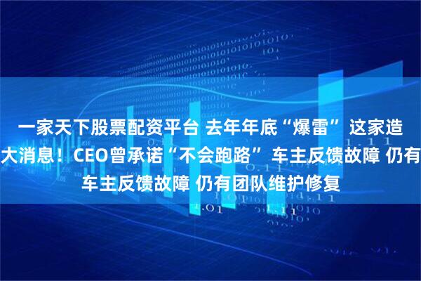 一家天下股票配资平台 去年年底“爆雷” 这家造车新势力官宣大消息！CEO曾承诺“不会跑路” 车主反馈故障 仍有团队维护修复