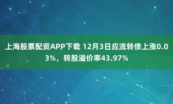 上海股票配资APP下载 12月3日应流转债上涨0.03%，转股溢价率43.97%