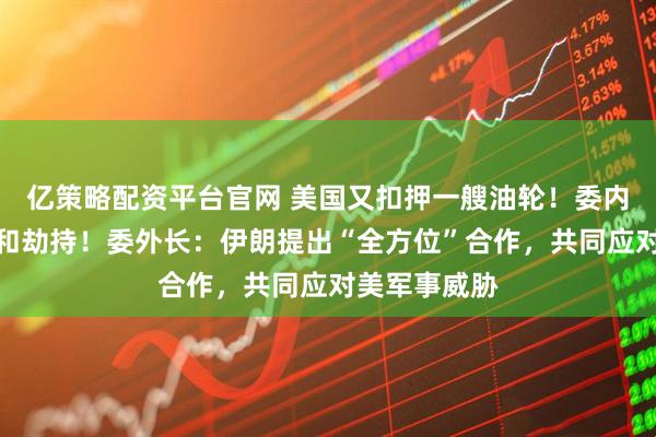 亿策略配资平台官网 美国又扣押一艘油轮！委内瑞拉：盗窃和劫持！委外长：伊朗提出“全方位”合作，共同应对美军事威胁