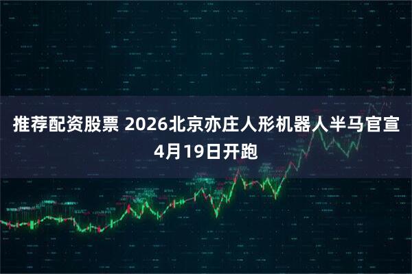 推荐配资股票 2026北京亦庄人形机器人半马官宣4月19日开跑