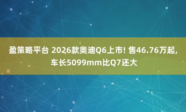 盈策略平台 2026款奥迪Q6上市! 售46.76万起, 车长5099mm比Q7还大