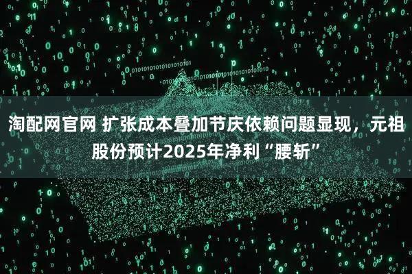 淘配网官网 扩张成本叠加节庆依赖问题显现，元祖股份预计2025年净利“腰斩”