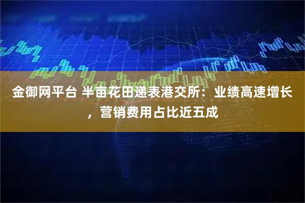 金御网平台 半亩花田递表港交所：业绩高速增长，营销费用占比近五成