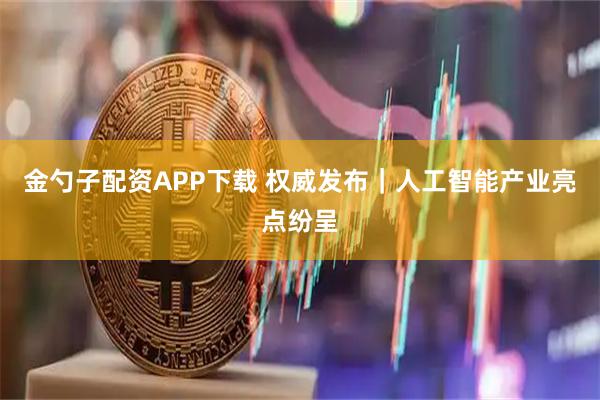 金勺子配资APP下载 权威发布｜人工智能产业亮点纷呈