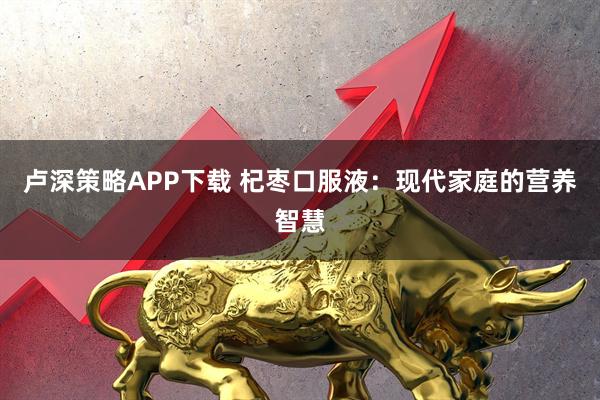 卢深策略APP下载 杞枣口服液：现代家庭的营养智慧