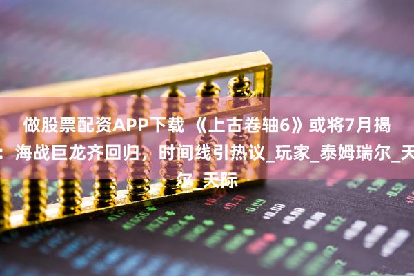 做股票配资APP下载 《上古卷轴6》或将7月揭晓：海战巨龙齐回归，时间线引热议_玩家_泰姆瑞尔_天际