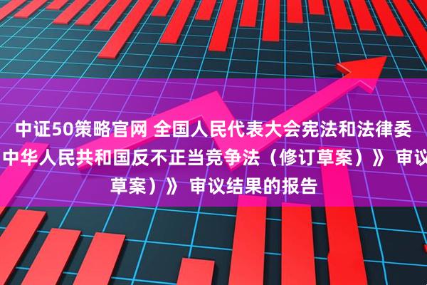 中证50策略官网 全国人民代表大会宪法和法律委员会关于 《中华人民共和国反不正当竞争法（修订草案）》 审议结果的报告