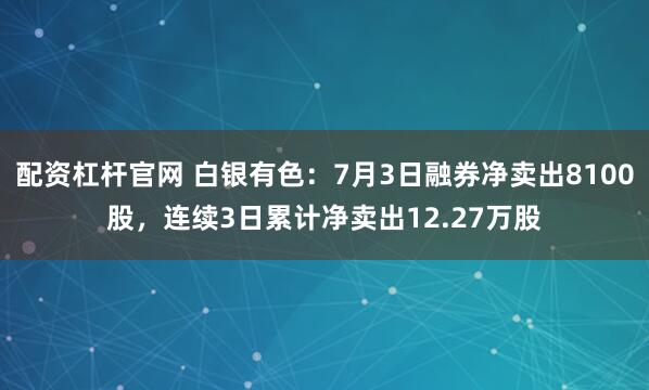 配资杠杆官网 白银有色：7月3日融券净卖出8100股，连续3日累计净卖出12.27万股