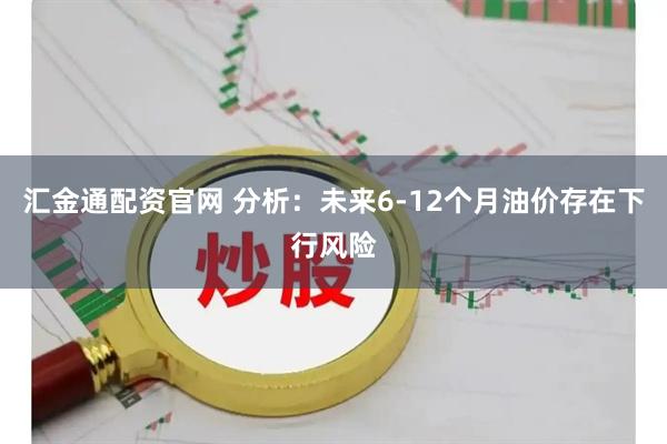 汇金通配资官网 分析：未来6-12个月油价存在下行风险