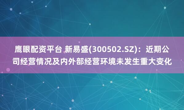 鹰眼配资平台 新易盛(300502.SZ)：近期公司经营情况及内外部经营环境未发生重大变化