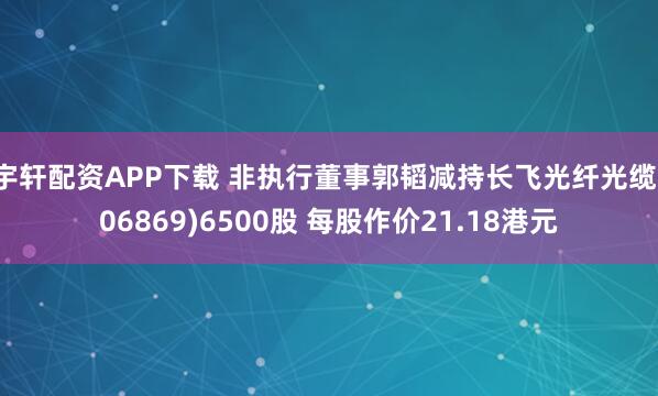宇轩配资APP下载 非执行董事郭韬减持长飞光纤光缆(06869)6500股 每股作价21.18港元