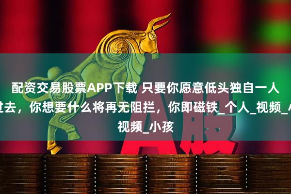 配资交易股票APP下载 只要你愿意低头独自一人撑过去，你想要什么将再无阻拦，你即磁铁_个人_视频_小孩