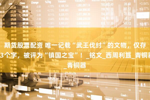 期货股票配资 唯一记载“武王伐纣”的文物，仅存33个字，被评为“镇国之宝”！_铭文_西周利簋_青铜器
