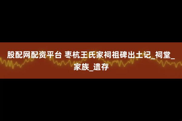 股配网配资平台 枣杭王氏家祠祖碑出土记_祠堂_家族_遗存