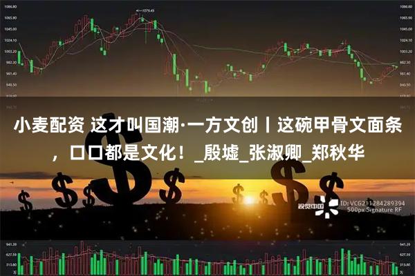 小麦配资 这才叫国潮·一方文创丨这碗甲骨文面条，口口都是文化！_殷墟_张淑卿_郑秋华