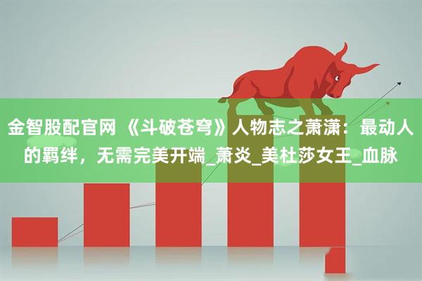 金智股配官网 《斗破苍穹》人物志之萧潇：最动人的羁绊，无需完美开端_萧炎_美杜莎女王_血脉