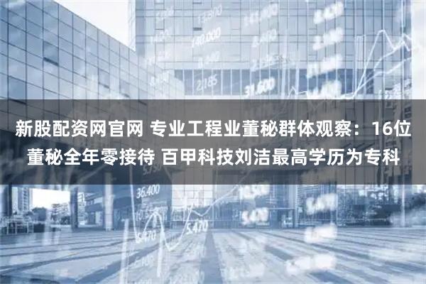 新股配资网官网 专业工程业董秘群体观察：16位董秘全年零接待 百甲科技刘洁最高学历为专科