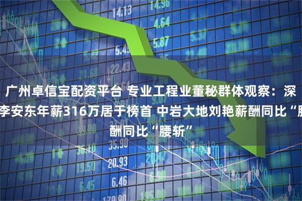 广州卓信宝配资平台 专业工程业董秘群体观察：深桑达李安东年薪316万居于榜首 中岩大地刘艳薪酬同比“腰斩”