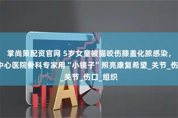 掌尚策配资官网 5岁女童被猫咬伤膝盖化脓感染，西安市中心医院骨科专家用“小镜子”照亮康复希望_关节_伤口_组织