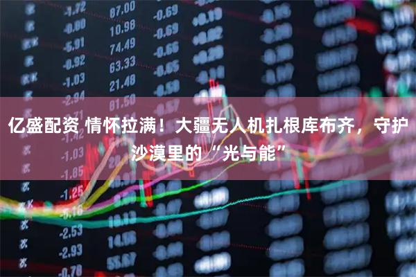 亿盛配资 情怀拉满！大疆无人机扎根库布齐，守护沙漠里的 “光与能”